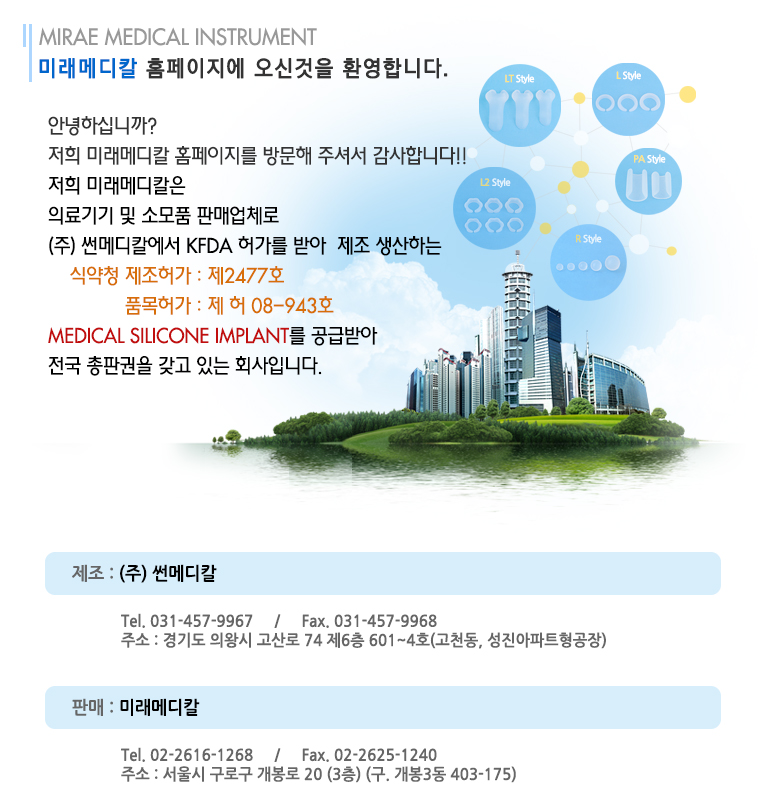 안녕하십니까?
저희 미래메디칼 홈페이지를 방문해 주셔서 감사합니다!!
저희 미래메디칼은 
의료기기 및 소모품 판매업체로
(주) 썬메디칼에서 KFDA 허가를 받아  제조 생산하는
    식약청 제조허가 : 제2477호
              품목허가 : 제 허 08-943호 
MEDICAL silicone implant를 공급받아 
전국 총판권을 갖고 있는 회사입니다.
